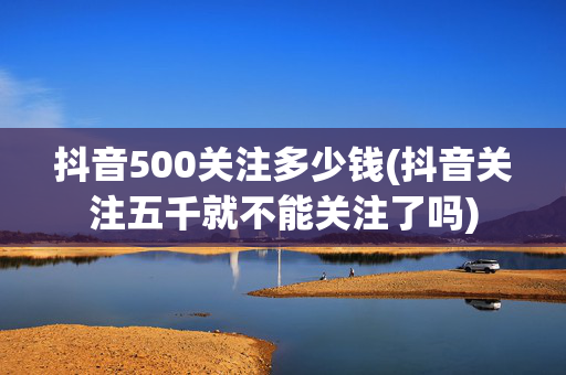 抖音500关注多少钱(抖音关注五千就不能关注了吗)